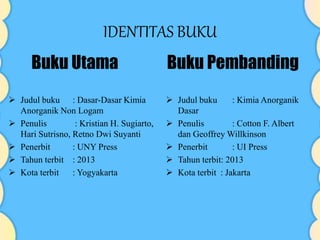 IDENTITAS BUKU
 Judul buku : Dasar-Dasar Kimia
Anorganik Non Logam
 Penulis : Kristian H. Sugiarto,
Hari Sutrisno, Retno Dwi Suyanti
 Penerbit : UNY Press
 Tahun terbit : 2013
 Kota terbit : Yogyakarta
 Judul buku : Kimia Anorganik
Dasar
 Penulis : Cotton F. Albert
dan Geoffrey Willkinson
 Penerbit : UI Press
 Tahun terbit: 2013
 Kota terbit : Jakarta
Buku Utama Buku Pembanding
 