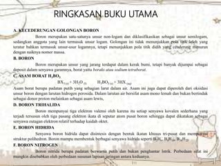 A. KECEDERUNGAN GOLONGAN BORON
Boron merupakan satu-satunya unsur non-logam dan diklasifikasikan sebagai unsur semilogam,
sedangkan anggota yang lain termasuk unsur logam. Golongan ini tidak menunjukkan pola titik leleh yang
teratur bahkan termasuk unsur-usur logamnya, tetapi menunjukkan pola titik didih yang cenderung menurun
dengan naiknya nomor massa.
B. BORON
Boron merupakan unsur yang jarang terdapat dalam kerak bumi, tetapi banyak dijumpai sebagai
deposit dalam senyawa garamnya, borat yaitu boraks atau sodium tetraborat.
C. ASAM BORAT H3BO3
BX3 (s) + 3H2O (l) H3BO3 (s) + 3HX (aq)
Asam borat berupa padatan putih yang sebagian larut dalam air. Asam ini juga dapat diperoleh dari oksidasi
unsur boron dengan larutan hidrogen perosida. Dalam larutan air bersifat asam mono lemah dan bukan bertindak
sebagai donor proton melainkan sebagai asam lewis,
D. BORON TRIHALIDA
Boron mempunyai tiga elektron valensi oleh karena itu setiap senyawa kovalen sederhana yang
terjadi tersusun oleh tiga pasang elektron ikata di seputar atom pusat boron sehingga dapat dikatakan sebagai
senyawa eutagan elektron relatif terhadap kaidah oktet.
E. BORON HIDRIDA
Senyawa boron hidrida dapat disintesis dengan bentuk ikatan khusus tri-pusat dan mempunyai
struktur polihedron. Boron mampu membentuk berbagai senyawa hidrida seperti B2H6, B4H10, B18H22.
F. BORON NITROGEN
Boron nitrida berupa padatan berwarna putih dan bukan penghantar lstrik. Perbedaan sifat ini
mungkin disebabkan oleh perbedaan susunan lapisan jaringan antara keduanya.
RINGKASAN BUKU UTAMA
 
