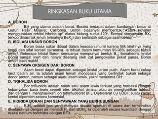 A. BORON
Biji yang utama adalah borat. Boraks terdapat dalam kandungan besar di
Gurun Pasir Mojave, California. Boron biasanya membentuk ikatan kovalen
menggunakan orbital hibrida sp2 diatas bidang sudut 120o. Semua senyawaan BX3
terkoordinasi tak jenuh (misalnya BeX2) dan bertindak sebagai asam lewis.
B. ISOLASI UNSUR BORON
Boron biasa sukar dibuat dalam keadaan murni karena titik lelehnya yang
tinggi dan sifat korosif cairannya. Ia dibuat dalam kemurnian 95-98% sebagai bubuk
amorf. Beberapa kristal Boron semuanya mempunyai bentuk B12 ikosahedra. kristal
Boron sangat inert dan hanya diserang oleh zat pengoksidai pekat panas. Boron
amorf lebih reaktif.
C. SENYAWA OKSIGEN DARI BORON
Asam borat dapat diperoleh sebagai kristal jarum putih. Asam borat cukup
larut dalam air. Ia adalah asam lemah monobasis yang bertindak bukan sebagai
donor proton, namun sebagai suatu asam lewis, yakni menerima OH-.
D. TRIHALIDA BORON
Bor trifluorida adalah salah satu asam lewis terkuat yang bereaksi dengan
kebanyakan basa lewis seperti eter, alkohol, amina, atau air menghasilkan adduct,
dan dengan F menghasilkan ion tetrafluoborat BF4. Dietileterat C2H5OBF, suatu cairan
kental diperoleh secara komersial.
E. HIDRIDA BORAN DAN SENYAWAAN YANG BERHUBUNGAN
B2H6 adalah gas yang menyala secara spontan di uaara dan terhidrolisis
diseluruhnya dengan air menjadi H2 dan BOH3. Ia diperoleh secara kuantitatif dengan
reaksi natrium borohidra dengan BF3.
RINGKASAN BUKU UTAMA
 