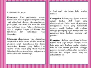 3. Dari aspek isi buku :
Keunggulan: Pada pembahasan tentang
boron dalam buku ini juga diterangkan secara
rinci dilengkapi dengan diagram-diagram,
grafik-grafik, serta tabel titik didih/titik leleh
unsur golongan boron. Pada pembahasan ini
juga di lengkapi dengan reaksi-reaksi dan
penjelasaan dari reaksi-reaksi yang
dipaparkan.
Kelemahan :.Pembahasan yang dipaparkan
hanya sedikit. Buku utama ini tidak memiliki
glosarium untuk memudahkan kita dalam
mengartikan kosakata yang belum kita
ketahui. Warna tulisan yang ada di buku ini
didominasi dengan warna hitam jadi pembaca
mudah jenuh saat membacanya.
4. Dari aspek tata bahasa, buku tersebut
adalah :
Keunggulan: Bahasa yang digunakan sesuai
dengan kaidah EYD (ejaan yang
disempurnakan). Dalam buku ini pengarang
menggunakan bahasa yang komunikatif
sehingga mudah dipahami oleh pembaca
sehingga pesan yang ingin disampaikan oleh
pengarang dapat dipahami langsung oleh
pembaca.
Kelemahan :.Bahasa yang dipakai terkesan
berbelit-belit. Juga banyak terdapat bahasa
latin yang sulit dipahami apalagi didalam
buku ini tidak terdapat glosarium. Sehingga
pembaca merasa kesulitan dalam memahami
beberapa kata ataupun bahasa yang ada
didalam buku ini
 