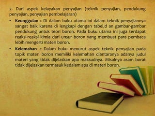 7. Dari aspek kelayakan penyajian (teknik penyajian, pendukung
penyajian, penyajian pembelajaran)
• Keunggulan : Di dalam buku utama ini dalam teknik penyajiannya
sangat baik karena di lengkapi dengan tabel,d an gambar-gambar
pendukung untuk teori boron. Pada buku utama ini juga terdapat
reaksi-reaksi kimia dari unsur boron yang membuat para pembaca
lebih mengerti materi boron.
• Kelemahan : Dalam buku menurut aspek teknik penyajian pada
topik materi boron memiliki kelemahan diantaranya adanya judul
materi yang tidak dijelaskan apa maksudnya. Misalnya asam borat
tidak dijelaskan termasuk kedalam apa di materi boron.
 