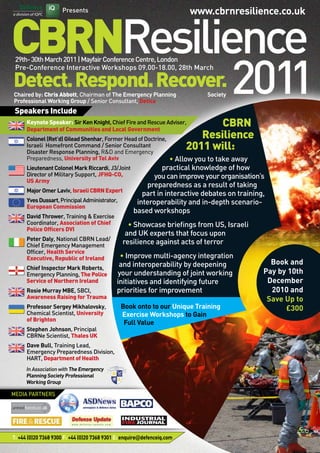 Presents
CBRNResilience
Detect.Respond.Recover.
29th-30thMarch2011|MayfairConferenceCentre,London
Pre-Conference Interactive Workshops 09.00-18.00, 28th March
Book and
Pay by 10th
December
2010 and
Save Up to
£300
T: +44 (0)20 7368 9300 F: +44 (0)20 7368 9301 E: enquire@defenceiq.com
www.cbrnresilience.co.uk
MEDIA PARTNERS
In Association with The Emergency
Planning Society Professional
Working Group
CBRN
Resilience
2011 will:
• Allow you to take away
practical knowledge of how
you can improve your organisation’s
preparedness as a result of taking
part in interactive debates on training,
interoperability and in-depth scenario-
based workshops
• Showcase briefings from US, Israeli
and UK experts that focus upon
resilience against acts of terror
• Improve multi-agency integration
and interoperability by deepening
your understanding of joint working
initiatives and identifying future
priorities for improvement
Book onto to our Unique Training
Exercise Workshops to Gain
Full Value
Chaired by: Chris Abbott, Chairman of The Emergency Planning 		 Society
Professional Working Group / Senior Consultant, Detica	
Speakers Include
	 Keynote Speaker: Sir Ken Knight, Chief Fire and Rescue Adviser, 		
	 Department of Communities and Local Government
	 Colonel (Ret’d) Gilead Shenhar, Former Head of Doctrine, 		
	 Israeli Homefront Command / Senior Consultant 	
	 Disaster Response Planning, R&D and Emergency 	
	 Preparedness, University of Tel Aviv
	 Lieutenant Colonel Mark Riccardi, J3/Joint
	 Director of Military Support, JFHQ-CO,
	 US Army
	 Major Omer Laviv, IsraeliCBRNExpert
	 YvesDussart,PrincipalAdministrator,	
	 European Commission
	 David Thrower, Training & Exercise 	
	 Coordinator, Association of Chief 	
	 Police Officers DVI
	 Peter Daly, National CBRN Lead/ 	
	 Chief Emergency Management 		
	 Officer, Health Service 		
	 Executive, Republic of Ireland
	 Chief Inspector Mark Roberts,
	 Emergency Planning, The Police 	
	 Service of Northern Ireland
	 Rosie Murray MBE, SBCI, 	
	 Awareness Raising for Trauma
	 Professor Sergey Mikhalovsky, 	
	 Chemical Scientist, University 	
	 of Brighton
	 Stephen Johnson, Principal 		
	 CBRNe Scientist, Thales UK
	 Dave Bull, Training Lead, 			
	 Emergency Preparedness Division, 	
	 HART, Department of Health
 