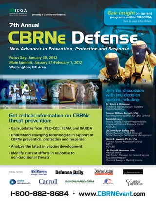 presents a training conference:     Gain insight on current
                                                         programs within RDECOM.
                                                                       Turn to page 4 for details.
7th Annual


CBRNe Defense
                                                                                         TM




New Advances in Prevention, Protection and Response
Focus Day: January 30, 2012
Main Summit: January 31-February 1, 2012
Washington, DC Area




                                                     Join the discussion
                                                     with key decision
                                                     makers including:
                                                     Dr. Robin A. Robinson
                                                     Director & Deputy Assistant Secretary
                                                     HHS/ASPR/BARDA
                                                     Colonel William Barnett, USA
Get critical information on CBRNe                    Joint Requirements Office for CBRN Defense
                                                     Randolph Laye
threat prevention:                                   Deputy Director, Engineering Directorate,
                                                     Edgewood Chemical Biological Center
                                                     RDECOM
•   Gain updates from JPEO-CBD, FEMA and BARDA
                                                     LTC John Ryan Bailey, USA
                                                     Product Manager (SFAE-CBD-GN-W)
•   Understand emerging technologies in support of   Product Manager Consequence Management
    CBRNe prevention, protection and response        Glenn E. Lawson, Ph.D., USA
                                                     Director, Futures Acquisition (Acting)
                                                     JMP P
•   Analyze the latest in vaccine development        JPO-CBD
                                                     LTC David P. Hammer, USA
•   Identify current efforts in response to          Medical Service
                                                     DoD Product Manager for the Joint Vaccine
    non-traditional threats                          Acquisition Program
                                                     Chemical Biological Medical Systems




Media Partners:




    1-800-882-8684 • www.CBRNEvent.com
 