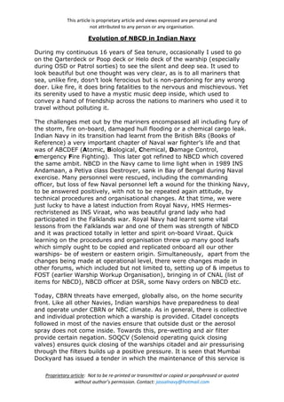 This article is proprietary article and views expressed are personal and
not attributed to any person or any organisation.
Proprietary article: Not to be re-printed or transmitted or copied or paraphrased or quoted
without author’s permission. Contact: jassalnavy@hotmail.com
Evolution of NBCD in Indian Navy
During my continuous 16 years of Sea tenure, occasionally I used to go
on the Qarterdeck or Poop deck or Helo deck of the warship (especially
during OSD or Patrol sorties) to see the silent and deep sea. It used to
look beautiful but one thought was very clear, as is to all mariners that
sea, unlike fire, dosn’t look ferocious but is non-pardoning for any wrong
doer. Like fire, it does bring fatalities to the nervous and mischievous. Yet
its serenity used to have a mystic music deep inside, which used to
convey a hand of friendship across the nations to mariners who used it to
travel without polluting it.
The challenges met out by the mariners encompassed all including fury of
the storm, fire on-board, damaged hull flooding or a chemical cargo leak.
Indian Navy in its transition had learnt from the British BRs (Books of
Reference) a very important chapter of Naval war fighter’s life and that
was of ABCDEF (Atomic, Biological, Chemical, Damage Control,
emergency Fire Fighting). This later got refined to NBCD which covered
the same ambit. NBCD in the Navy came to lime light when in 1989 INS
Andamaan, a Petiya class Destroyer, sank in Bay of Bengal during Naval
exercise. Many personnel were rescued, including the commanding
officer, but loss of few Naval personnel left a wound for the thinking Navy,
to be answered positively, with not to be repeated again attitude, by
technical procedures and organisational changes. At that time, we were
just lucky to have a latest induction from Royal Navy, HMS Hermes-
rechristened as INS Viraat, who was beautiful grand lady who had
participated in the Falklands war. Royal Navy had learnt some vital
lessons from the Falklands war and one of them was strength of NBCD
and it was practiced totally in letter and spirit on-board Viraat. Quick
learning on the procedures and organisation threw up many good leafs
which simply ought to be copied and replicated onboard all our other
warships- be of western or eastern origin. Simultaneously, apart from the
changes being made at operational level, there were changes made in
other forums, which included but not limited to, setting up of & impetus to
FOST (earlier Warship Workup Organisation), bringing in of CNAL (list of
items for NBCD), NBCD officer at DSR, some Navy orders on NBCD etc.
Today, CBRN threats have emerged, globally also, on the home security
front. Like all other Navies, Indian warships have preparedness to deal
and operate under CBRN or NBC climate. As in general, there is collective
and individual protection which a warship is provided. Citadel concepts
followed in most of the navies ensure that outside dust or the aerosol
spray does not come inside. Towards this, pre-wetting and air filter
provide certain negation. SOQCV (Solenoid operating quick closing
valves) ensures quick closing of the warships citadel and air pressurising
through the filters builds up a positive pressure. It is seen that Mumbai
Dockyard has issued a tender in which the maintenance of this service is
 