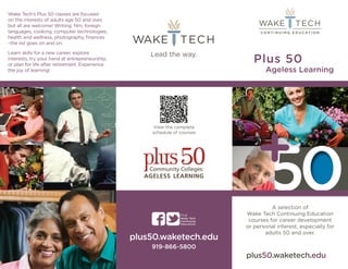 Plus 50 
Ageless Learning 
+50 
A selection of 
Wake Tech Continuing Education 
courses for career development 
or personal interest, especially for 
adults 50 and over. 
plus50.waketech.edu 
Wake Tech’s Plus 50 classes are focused 
on the interests of adults age 50 and over, 
but all are welcome! Writing, film, foreign 
languages, cooking, computer technologies, 
health and wellness, photography, finances 
–the list goes on and on. 
Learn skills for a new career, explore 
interests, try your hand at entrepreneurship, 
or plan for life after retirement. Experience 
the joy of learning! 
View the complete 
schedule of courses 
Find: 
Wake Tech 
Continuing 
Education 
plus50.waketech.edu 
919-866-5800 
 