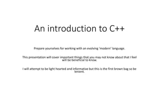 An introduction to C++
Prepare yourselves for working with an evolving ‘modern’ language.
This presentation will cover important things that you may not know about that I feel
will be beneficial to know.
I will attempt to be light hearted and informative but this is the first brown bag so be
lenient.
 