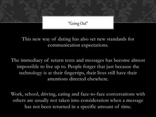 “Going  Out”


     This new way of dating has also set new standards for
                communication expectations.

The immediacy of return texts and messages has become almost
  impossible to live up to. People forget that just because the
   technology is at their fingertips, their lives still have their
                 attentions directed elsewhere.

Work, school, driving, eating and face-to-face conversations with
others are usually not taken into consideration when a message
      has not been returned in a specific amount of time.
 