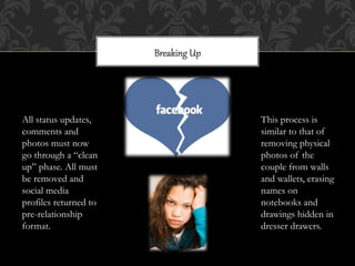 Breaking  Up  




All status updates,                     This process is
comments and                            similar to that of
photos must now                         removing physical
go through a “clean                     photos of the
up” phase. All must                     couple from walls
be removed and                          and wallets, erasing
social media                            names on
profiles returned to                    notebooks and
pre-relationship                        drawings hidden in
format.                                 dresser drawers.
 