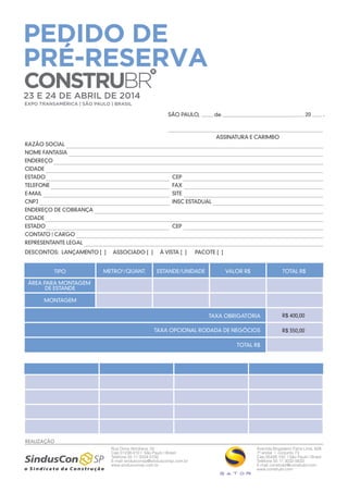 PEDIDO DE
PRÉ-RESERVA
CONSTRUBR

23 E 24 DE ABRIL DE 2014
EXPO TRANSAMÉRICA | SÃO PAULO | BRASIL

SÃO PAULO,

de

20

ASSINATURA E CARIMBO
RAZÃO SOCIAL
NOME FANTASIA
ENDEREÇO
CIDADE
ESTADO

CEP

TELEFONE

FAX

E-MAIL

SITE

CNPJ

INSC ESTADUAL

ENDEREÇO DE COBRANÇA
CIDADE
ESTADO

CEP

CONTATO | CARGO
REPRESENTANTE LEGAL
DESCONTOS: LANÇAMENTO [ ]
TIPO

ASSOCIADO [ ]

METRO2/QUANT.

À VISTA [ ]

PACOTE [ ]

ESTANDE/UNIDADE

VALOR R$

TOTAL R$

ÁREA PARA MONTAGEM
DE ESTANDE
MONTAGEM
TAXA OBRIGATÓRIA

R$ 400,00

TAXA OPCIONAL RODADA DE NEGÓCIOS

R$ 350,00

TOTAL R$

REALIZAÇÃO
Rua Dona Veridiana, 55
Cep 01238-010 | São Paulo | Brasil
Telefone 55 11 3334-5100
E-mail sindusconsp@sindusconsp.com.br
www.sindusconsp.com.br

Avenida Brigadeiro Faria Lima, 628
7º andar | conjunto 73
Cep 05426 100 | São Paulo | Brasil
Telefone 55 11 3032-5633
E-mail construbr@construbr.com
www.construbr.com

.

 