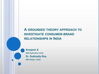 A GROUNDED THEORY APPROACH TO
INVESTIGATE CONSUMER-BRAND
RELATIONSHIPS IN INDIA
Sreejesh S
(IBS Hyderabad, India)
Dr. Subhadip Roy
(IIM Udaipur, India)
 