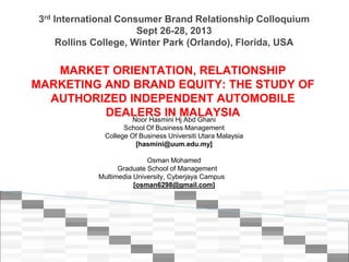 3rd International Consumer Brand Relationship Colloquium
Sept 26-28, 2013
Rollins College, Winter Park (Orlando), Florida, USA
MARKET ORIENTATION, RELATIONSHIP
MARKETING AND BRAND EQUITY: THE STUDY OF
AUTHORIZED INDEPENDENT AUTOMOBILE
DEALERS IN MALAYSIANoor Hasmini Hj Abd Ghani
School Of Business Management
College Of Business Universiti Utara Malaysia
[hasmini@uum.edu.my]
Osman Mohamed
Graduate School of Management
Multimedia University, Cyberjaya Campus
[osman6298@gmail.com]
 