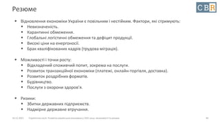 10.12.2021 Стратегічна сесія. Розвиток української економіки у 2021 році: можливості та ризики
Резюме
 Відновлення економіки України є повільним і нестійким. Фактори, які стримують:
 Невизначеність.
 Карантинні обмеження.
 Глобальні логістичні обмеження та дефіцит продукції.
 Високі ціни на енергоносії.
 Брак кваліфікованих кадрів (трудова міграція).
 Можливості і точки росту:
 Відкладений споживчий попит, зокрема на послуги.
 Розвиток транзакційної економіки (платежі, онлайн-торгівля, доставка).
 Розвиток роздрібних форматів.
 Будівництво.
 Послуги з охорони здоров’я.
 Ризики:
 Збитки державних підприємств.
 Надмірне державне втручання.
44
 