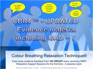 Colour Breathing Relaxation Technique®
Case study evidence feedback from 193 GROUP users, receiving CBRT
Relaxation Support Sessions for the first time - 2 sessions each.
“I’m already
finding it
easier to
relax.”
“I’m not
worrying so
much about
so many
things.”
I’m not so
nervous...
193 Group Users feedback evidence - June 2014. © 2019 CBRT Healthcare Innovation Systems Ltd. www.colourbreathing.com
 