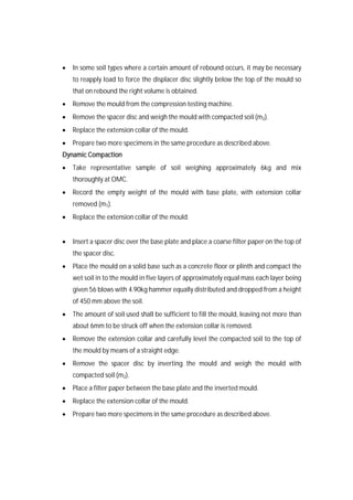 In some soil types where a certain amount of rebound occurs, it may be necessary
to reapply load to force the displacer disc slightly below the top of the mould so
that on rebound the right volume is obtained.
 Remove the mould from the compression testing machine.
 Remove the spacer disc and weigh the mould with compacted soil (m2).
 Replace the extension collar of the mould.
 Prepare two more specimens in the same procedure as described above.
Dynamic Compaction
 Take representative sample of soil weighing approximately 6kg and mix
thoroughly at OMC.
 Record the empty weight of the mould with base plate, with extension collar
removed (m1).
 Replace the extension collar of the mould.
 Insert a spacer disc over the base plate and place a coarse filter paper on the top of
the spacer disc.
 Place the mould on a solid base such as a concrete floor or plinth and compact the
wet soil in to the mould in five layers of approximately equal mass each layer being
given 56 blows with 4.90kg hammer equally distributed and dropped from a height
of 450 mm above the soil.
 The amount of soil used shall be sufficient to fill the mould, leaving not more than
about 6mm to be struck off when the extension collar is removed.
 Remove the extension collar and carefully level the compacted soil to the top of
the mould by means of a straight edge.
 Remove the spacer disc by inverting the mould and weigh the mould with
compacted soil (m2).
 Place a filter paper between the base plate and the inverted mould.
 Replace the extension collar of the mould.
 Prepare two more specimens in the same procedure as described above.
 
