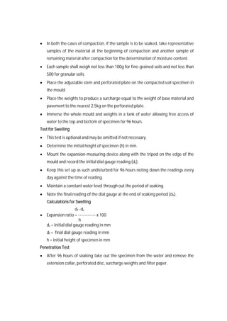  In both the cases of compaction, if the sample is to be soaked, take representative
samples of the material at the beginning of compaction and another sample of
remaining material after compaction for the determination of moisture content.
 Each sample shall weigh not less than 100g for fine-grained soils and not less than
500 for granular soils.
 Place the adjustable stem and perforated plate on the compacted soil specimen in
the mould.
 Place the weights to produce a surcharge equal to the weight of base material and
pavement to the nearest 2.5kg on the perforated plate.
 Immerse the whole mould and weights in a tank of water allowing free access of
water to the top and bottom of specimen for 96 hours.
Test for Swelling
 This test is optional and may be omitted if not necessary.
 Determine the initial height of specimen (h) in mm.
 Mount the expansion-measuring device along with the tripod on the edge of the
mould and record the initial dial gauge reading (ds).
 Keep this set up as such undisturbed for 96 hours noting down the readings every
day against the time of reading.
 Maintain a constant water level through out the period of soaking.
 Note the final reading of the dial gauge at the end of soaking period (dh).
Calculations for Swelling
df -ds
 Expansion ratio = ----------- x 100
h
ds = Initial dial gauge reading in mm
df = final dial gauge reading in mm
h = initial height of specimen in mm
Penetration Test
 After 96 hours of soaking take out the specimen from the water and remove the
extension collar, perforated disc, surcharge weights and filter paper.
 