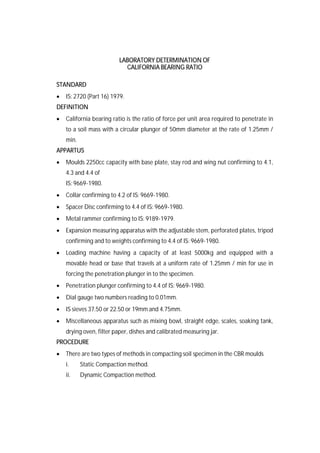 LABORATORY DETERMINATION OF
CALIFORNIA BEARING RATIO
STANDARD
 IS: 2720 (Part 16) 1979.
DEFINITION
 California bearing ratio is the ratio of force per unit area required to penetrate in
to a soil mass with a circular plunger of 50mm diameter at the rate of 1.25mm /
min.
APPARTUS
 Moulds 2250cc capacity with base plate, stay rod and wing nut confirming to 4.1,
4.3 and 4.4 of
IS: 9669-1980.
 Collar confirming to 4.2 of IS: 9669-1980.
 Spacer Disc confirming to 4.4 of IS: 9669-1980.
 Metal rammer confirming to IS: 9189-1979.
 Expansion measuring apparatus with the adjustable stem, perforated plates, tripod
confirming and to weights confirming to 4.4 of IS: 9669-1980.
 Loading machine having a capacity of at least 5000kg and equipped with a
movable head or base that travels at a uniform rate of 1.25mm / min for use in
forcing the penetration plunger in to the specimen.
 Penetration plunger confirming to 4.4 of IS: 9669-1980.
 Dial gauge two numbers reading to 0.01mm.
 IS sieves 37.50 or 22.50 or 19mm and 4.75mm.
 Miscellaneous apparatus such as mixing bowl, straight edge, scales, soaking tank,
drying oven, filter paper, dishes and calibrated measuring jar.
PROCEDURE
 There are two types of methods in compacting soil specimen in the CBR moulds
i. Static Compaction method.
ii. Dynamic Compaction method.
 