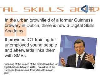 tal Skills Acad
In the urban brownfield of a former Guinness
brewery in Dublin, there is now a Digital Skills
Academy.
It provides ICT training for
unemployed young people
and afterwards links them
with SMEs.
Speaking at the launch of the Grand Coalition for
Digital Jobs (4th March 2013), President of the
European Commission José Manuel Barroso
said: 
 