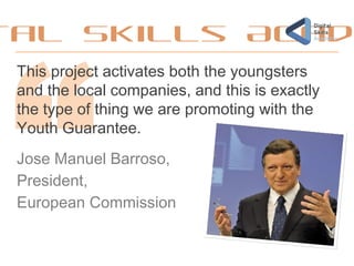 tal Skills Acad
This project activates both the youngsters
and the local companies, and this is exactly
the type of thing we are promoting with the
Youth Guarantee.
Jose Manuel Barroso,
President,
European Commission
 