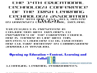The 14th Educational
Technology Conference
of the Irish Learning
Technology Association
(ILTA)
May 30th and 31st, 2013, Hosted
by University College Cork, Ireland.
•EdTech2013 is presented in
conjunction with Ireland’s EU
Presidency of the European Council
and is themed in line with this
recently launched EU DG Education
and Culture initiative by Commissioner
Androulla Vassiliou.
Opening up Education – Content, Learning and
Collaboration
1.Changing learning environments
 