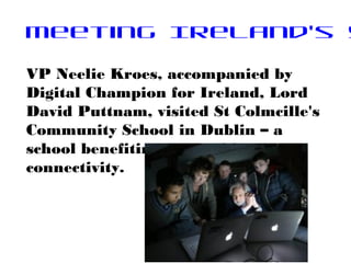 Meeting Ireland's y
VP Neelie Kroes, accompanied by
Digital Champion for Ireland, Lord
David Puttnam, visited St Colmcille's
Community School in Dublin – a
school benefiting from 100 Mbps
connectivity.
 