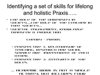 Identifying a set of skills for lifelong
and holistic Praxis…..
• The role of the University in
Society…..The role of the Teacher in
that society….
• Societal engagement, knowledge
transfer & production
Theory + Praxis
– Perspective 1: relationship of
teaching, research and social
service are independent of each
other.
– Perspective 2: Integrity of the
roles
… academic work is not a single
activity, but includes four
 