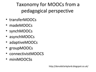 Taxonomy for MOOCs from a
pedagogical perspective
• transferMOOCs
• madeMOOCs
• synchMOOCs
• asynchMOOCs
• adaptiveMOOCs
• groupMOOCs
• connectivistMOOCS
• miniMOOCSs
http://donaldclarkplanb.blogspot.co.uk/
 