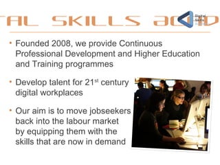 tal Skills Acad
• Founded 2008, we provide Continuous
Professional Development and Higher Education
and Training programmes
• Develop talent for 21st
century
digital workplaces
• Our aim is to move jobseekers
back into the labour market
by equipping them with the
skills that are now in demand
 