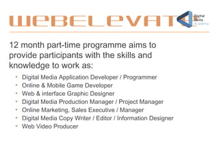 WebElevate
12 month part-time programme aims to
provide participants with the skills and
knowledge to work as:
• Digital Media Application Developer / Programmer
• Online & Mobile Game Developer
• Web & interface Graphic Designer
• Digital Media Production Manager / Project Manager
• Online Marketing, Sales Executive / Manager
• Digital Media Copy Writer / Editor / Information Designer
• Web Video Producer
 