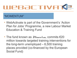 • WebActivate is part of the Government’s ‘Action
Plan for Jobs’ Programme, a new Labour Market
Education & Training Fund
• The fund known as Momentum, commits €20
million towards targeted training interventions for
the long-term unemployed – 6,500 training
places provided (co-financed by the European
Social Fund)
“MOMENTUM”
WebActivate
 