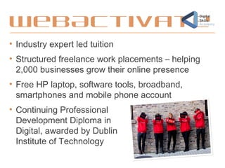 WebActivate
• Industry expert led tuition
• Structured freelance work placements – helping
2,000 businesses grow their online presence
• Free HP laptop, software tools, broadband,
smartphones and mobile phone account
• Continuing Professional
Development Diploma in
Digital, awarded by Dublin
Institute of Technology
 