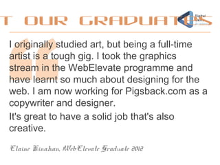 I originally studied art, but being a full-time
artist is a tough gig. I took the graphics
stream in the WebElevate programme and
have learnt so much about designing for the
web. I am now working for Pigsback.com as a
copywriter and designer.
It's great to have a solid job that's also
creative.
Elaine Kinahan, WebElevate Graduate 2012
t our graduates
 