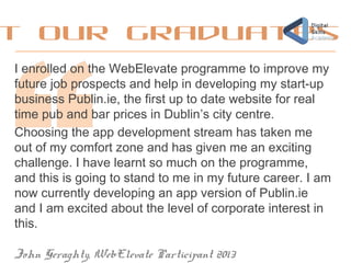 t our graduates
I enrolled on the WebElevate programme to improve my
future job prospects and help in developing my start-up
business Publin.ie, the first up to date website for real
time pub and bar prices in Dublin’s city centre.
Choosing the app development stream has taken me
out of my comfort zone and has given me an exciting
challenge. I have learnt so much on the programme,
and this is going to stand to me in my future career. I am
now currently developing an app version of Publin.ie
and I am excited about the level of corporate interest in
this.
John Geraghty, WebElevate Participant 2013
 