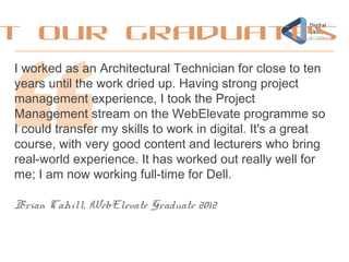 I worked as an Architectural Technician for close to ten
years until the work dried up. Having strong project
management experience, I took the Project
Management stream on the WebElevate programme so
I could transfer my skills to work in digital. It's a great
course, with very good content and lecturers who bring
real-world experience. It has worked out really well for
me; I am now working full-time for Dell.
Brian Cahill, WebElevate Graduate 2012
t our graduates
 