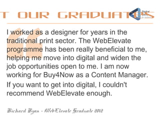 I worked as a designer for years in the
traditional print sector. The WebElevate
programme has been really beneficial to me,
helping me move into digital and widen the
job opportunities open to me. I am now
working for Buy4Now as a Content Manager.
If you want to get into digital, I couldn't
recommend WebElevate enough.
Richard Ryan – WebElevate Graduate 2012
t our graduates
 