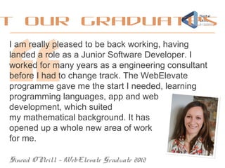 I am really pleased to be back working, having
landed a role as a Junior Software Developer. I
worked for many years as a engineering consultant
before I had to change track. The WebElevate
programme gave me the start I needed, learning
programming languages, app and web
development, which suited
my mathematical background. It has
opened up a whole new area of work
for me.
Sinead O’Neill – WebElevate Graduate 2012
t our graduates
 