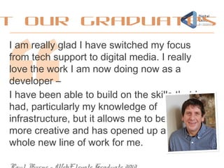 I am really glad I have switched my focus
from tech support to digital media. I really
love the work I am now doing now as a
developer –
I have been able to build on the skills that I
had, particularly my knowledge of
infrastructure, but it allows me to be
more creative and has opened up a
whole new line of work for me.
t our graduates
 