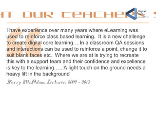at our Teachers s
I have experience over many years where eLearning was
used to reinforce class based learning. It is a new challenge
to create digital core learning… In a classroom QA sessions
and interactions can be used to reinforce a point, change it to
suit blank faces etc. Where we are at is trying to recreate
this with a support team and their confidence and excellence
is key to the learning….. A light touch on the ground needs a
heavy lift in the background
Barry McAdam, Lecturer, 2009 - 2013
 