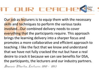 at our Teachers s
Our job as lecturers is to equip them with the necessary
skills and techniques to perform the various tasks
involved…Our combined delivery needs to cover
everything that the participants require. This approach
brings the learning delivery into a sharper focus and
promotes a more collaborative and efficient approach to
teaching. I like the fact that we know and understand
that we have not fully cracked the nut but have a real
desire to crack it because we can see benefits for DSA,
the participants, the lecturers and our industry partners.
Dominic Martin, Lecturer, 2010 - 2013
 