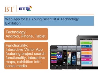 BT
Web App for BT Young Scientist & Technology
Exhibition
Technology:
Android, iPhone, Tablet
Functionality:
Interactive Visitor App
featuring project search
functionality, interactive
maps, exhibition info,
social media
 