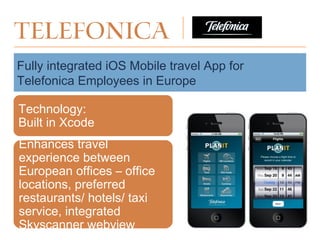 Telefonica
Fully integrated iOS Mobile travel App for
Telefonica Employees in Europe
Enhances travel
experience between
European offices – office
locations, preferred
restaurants/ hotels/ taxi
service, integrated
Skyscanner webview
Technology:
Built in Xcode
 