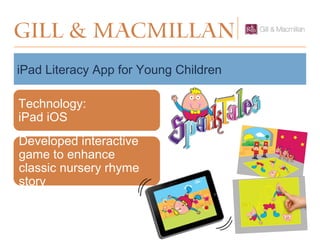 GILL & MacMillan
iPad Literacy App for Young Children
Technology:
iPad iOS
Developed interactive
game to enhance
classic nursery rhyme
story
 