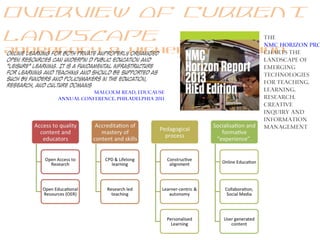 Overview of Current
landscape
Andragogy & Higher Education
The
NMC Horizon pro
charts the
landscape of
emerging
technologies
for teaching,
learning,
research,
creative
inquiry and
information
management
online learning for both private anProperly organized
open resources can underpin d public education and
"leisure" learning. It is a fundamental infrastructure
for learning and teaching and should be supported as
such by funders and policymakers in the education,
research, and culture domains
Malcolm Read, Educause
Annual Conference, Philadelphia 2011
 