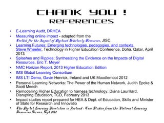 Thank you !
References
• E-Learning Audit, DRHEA
• Measuring online impact - adapted from the
Toolkit for the Impact of Digitised Scholarly Resources, JISC.
• Learning Futures: Emerging technologies, pedagogies, and contexts,
Steve Wheeler, Technology in Higher Education Conference, Doha, Qatar, April
2013
• Splashes and Ripples; Synthesizing the Evidence on the Impacts of Digital
Resources, Eric T. Meyer
• NMC Horizon Report, 2013 Higher Education Edition
• IMS Global Learning Consortium
• IMS LTI Demo, Gavin Henrick, Ireland and UK Moodlemoot 2012
• Personal Learning Networks: The Power of the Human Network, Judith Epcke &
Scott Meech
• Remodelling Higher Education to harness technology, Diana Laurillard,
Disrupting Education, TCD, February 2013
• Impact studies report prepared for HEA & Dept. of Education, Skills and Minister
of State for Research and Innovatio
• The Digital Learning Revolution in Ireland : Case Studies from the National Learning
Resources Service, Sept 2012
 