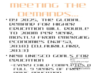 Meeting the
Demands…
• By 2025, the global
demand for Higher
Education will double
to 200m per year,
mostly from emerging
economies (NAFSA,
2010) (D.Laurillard,
2013)
• New UNESCO goals for
education
– Every child completes a
full 9 years of free
Lindsay Lohan is our competitor….
We have
to get her off the screen and get
science there instead.
Bora Zivkovic, Founder,
Online Science Conference
 