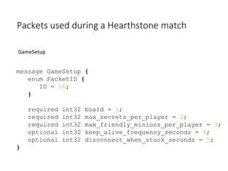 Packets used during a Hearthstone match
GameSetup
message GameSetup {
enum PacketID {
ID = 16;
}
required int32 board = 1;
required int32 max_secrets_per_player = 2;
required int32 max_friendly_minions_per_player = 3;
optional int32 keep_alive_frequency_seconds = 4;
optional int32 disconnect_when_stuck_seconds = 5;
}
 