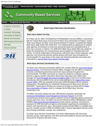 Brain Injury Services Coordination


                                 Online Services | Commonwealth Sites | Help | Governor

                                                                                                     Search Virginia.gov




  Home → Programs and Services → Brain Injury Services Coordination
                                                                 Contact Us | Search CBS

     Programs & Services
                                                                 Brain Injury Services Coordination
     Funding

     Assistive Technology
                                          Brain Injury Report Out Day
     Information & Referral

     Boards and Councils                 On Friday July 24, 2009, the Department of Rehabilitative Services (DRS), in partnership
     BIS Programs Scorecard              with the Virginia Brain Injury Council and the Brain Injury Association of Virginia, hosted
                                         “Brain Injury Report Out Day” at the Science Museum of Virginia, to present the Virginia
     Site Map                            Brain Injury State Action Plan 2009-2013. The eventprovided an opportunity for several
                                         state agencies and partners to meet and discuss the goals and accomplishments of
     Events Calendar
                                         brain injury services in Virginia. The 2009-2013 Brain Injury Action Plan was created to
                                         shape the development of a comprehensive service system for Virginians with brain
                                         injuries. It involves collaboration among persons with brain injury, family caregivers, state
                                         agencies, and community partners serving persons with brain injury throughout the
                                         Commonwealth.Tto view photos of the event and download presenter documents and
                                         presentations, visit the Brain Injury Report Out Day page.

                                          Brain Injury Services Coordination Unit

                                         The Brain Injury Services Coordination (BISC) Unit, located within the Community Based
                                         Services Division in the Richmond Central Office, manages over $6 million in programs,
                                         contracts, and federal grants that provide brain injury services throughout the
                                         Commonwealth. The BISC Unit serves as a point of contact for customers seeking
                                         general or agency-specific information about brain injury resources. BISCU also
                                         manages the Commonwealth Neurotrauma Initiative (CNI) Trust Fund, the Brain Injury
                                         Discretionary Services (BIDS) Fund, and provides staffing for the Virginia Brain Injury
                                         Council (VBIC). DRS was awarded a three-year (2006-09) federal TBI Act systems
                                         change grant, "Strengthening Our Statewide Infrastructure for Brain Injury Services
                                         (SOS:BIS)." Federal grant activities are carried out through a contract with the Brain
                                         Injury Association of Virginia, which is managed by the Brain Injury Services
                                         Coordination Unit.

                                         The BISC Unit works closely with other CBS Division programs, particularly the
                                         Community Rehabilitation Case Management Services Program, to provide
                                         comprehensive services and to resolve customer concerns regarding agency services for
                                         persons with brain injury. The BISC Unit and the Woodrow Wilson Rehabilitation Center
                                         (WWRC) Brain Injury Services Department provide support, guidance, and technical
                                         assistance to DRS field staff and agency administration regarding the rehabilitation of
                                         persons with acquired brain injury. Sponsorship funding through BISCU is available each
                                         year for a limited number of DRS and WWRC staff to receive specialized training in brain
                                         injury through workshops, courses, and conferences.

                                         The Brain Injury Services Coordination Unit works collaboratively with consumers,
                                         advocacy groups, state agencies, and other community entities to improve services and
                                         resources for Virginians with brain injury.



http://www.vadrs.org/CBS/biscis.htm[11/9/2009 10:07:33 AM]
 