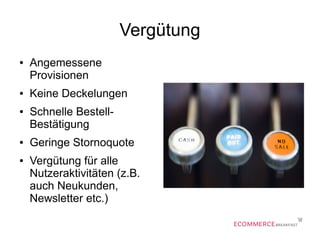 Vergütung
● Angemessene
Provisionen
● Keine Deckelungen
● Schnelle Bestell-
Bestätigung
● Geringe Stornoquote
● Vergütung für alle
Nutzeraktivitäten (z.B.
auch Neukunden,
Newsletter etc.)
 