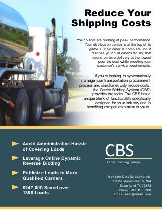 Reduce Your
Shipping Costs
Your plants are running at peak performance.
Your distribution center is at the top of its
game. But no order is complete until it
reaches your customer's facility; that
means on time delivery at the lowest
possible cost while meeting your
customer's service requirements.

If you're looking to systematically
manage your transportation procurement
process and simultaneously reduce costs,
the Carrier Bidding System (CBS)
provides the tools. The CBS has a
unique blend of functionality specifically
designed for your industry and is
benefiting companies similar to yours.

Avoid Administrative Hassle
of Covering Loads
Leverage Online Dynamic
Reverse Bidding
Publicize Loads to More
Qualified Carriers
$247,000 Saved over
1300 Loads

CBS

Carrier Bidding System

Frontline Data Solutions, Inc.
101 Parklane Blvd Ste 204
Sugar Land TX 77478
Phone: 281.313.8200
Email: sales@fldata.com

 