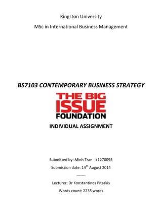 Kingston University
MSc in International Business Management
BS7103 CONTEMPORARY BUSINESS STRATEGY
INDIVIDUAL ASSIGNMENT
Submitted by: Minh Tran - k1270095
Submission date: 14th
August 2014
-------
Lecturer: Dr Konstantinos Pitsakis
Words count: 2235 words
 