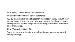 • As at 1985, 186 conditions was described.
• Culture bound behaviour versus syndrome
• ICD-10 Diagnostic criteria of research describes about 12 though they
are not in any distinct class of their own because they have no sound
descriptions or epidemiological basis that separates them from those
already classified.
• DSM IV describes about 25.
• Some say the are just cultural manifestations of already described
neuropathology.
 